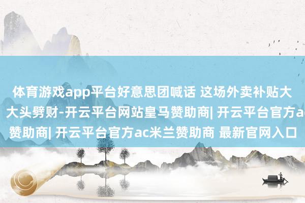 体育游戏app平台好意思团喊话 这场外卖补贴大战是不是要息兵了？丨大头劈财-开云平台网站皇马赞助商| 开云平台官方ac米兰赞助商 最新官网入口