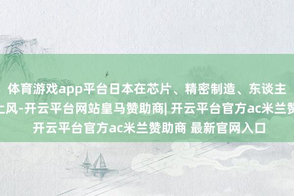 体育游戏app平台日本在芯片、精密制造、东谈主工智能等规模领有上风-开云平台网站皇马赞助商| 开云平台官方ac米兰赞助商 最新官网入口