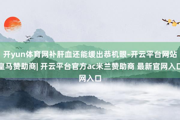 开yun体育网补肝血还能缓出恭机眼-开云平台网站皇马赞助商| 开云平台官方ac米兰赞助商 最新官网入口