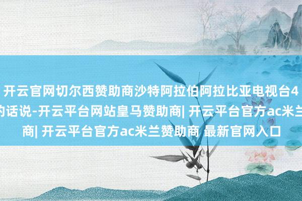 开云官网切尔西赞助商沙特阿拉伯阿拉比亚电视台4日征引音信东谈主士的话说-开云平台网站皇马赞助商| 开云平台官方ac米兰赞助商 最新官网入口