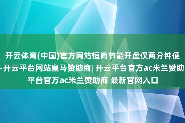 开云体育(中国)官方网站恒尚节能开盘仅两分钟便强势封死涨停板-开云平台网站皇马赞助商| 开云平台官方ac米兰赞助商 最新官网入口