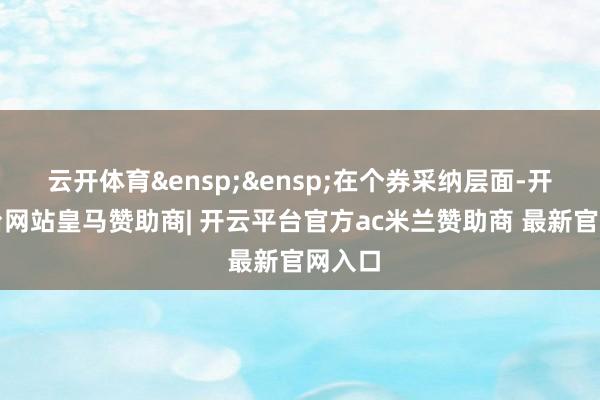 云开体育 在个券采纳层面-开云平台网站皇马赞助商| 开云平台官方ac米兰赞助商 最新官网入口