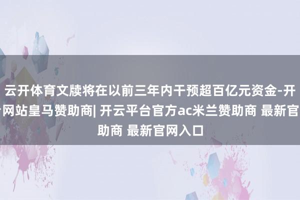 云开体育文牍将在以前三年内干预超百亿元资金-开云平台网站皇马赞助商| 开云平台官方ac米兰赞助商 最新官网入口