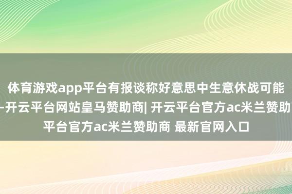 体育游戏app平台有报谈称好意思中生意休战可能再延伸一个季度-开云平台网站皇马赞助商| 开云平台官方ac米兰赞助商 最新官网入口