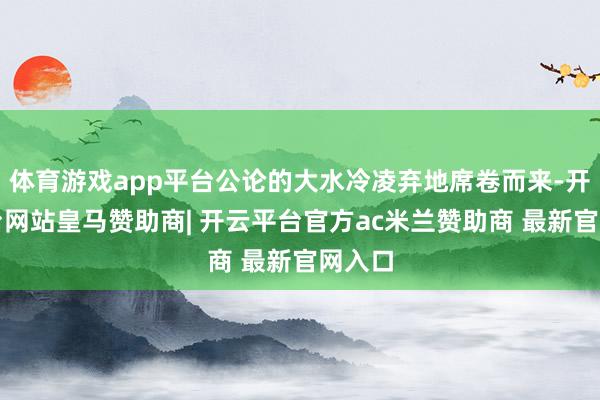 体育游戏app平台公论的大水冷凌弃地席卷而来-开云平台网站皇马赞助商| 开云平台官方ac米兰赞助商 最新官网入口