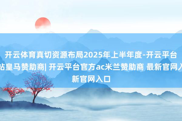 开云体育真切资源布局2025年上半年度-开云平台网站皇马赞助商| 开云平台官方ac米兰赞助商 最新官网入口