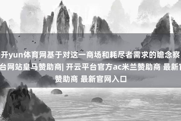 开yun体育网基于对这一商场和耗尽者需求的瞻念察-开云平台网站皇马赞助商| 开云平台官方ac米兰赞助商 最新官网入口