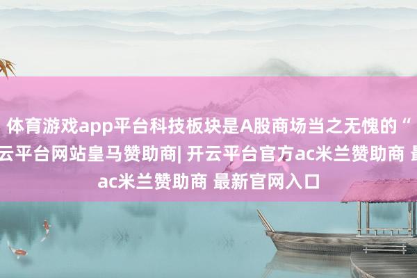 体育游戏app平台科技板块是A股商场当之无愧的“领头羊”-开云平台网站皇马赞助商| 开云平台官方ac米兰赞助商 最新官网入口