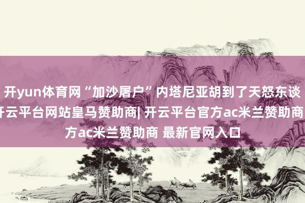 开yun体育网“加沙屠户”内塔尼亚胡到了天怒东谈主怨的地步-开云平台网站皇马赞助商| 开云平台官方ac米兰赞助商 最新官网入口
