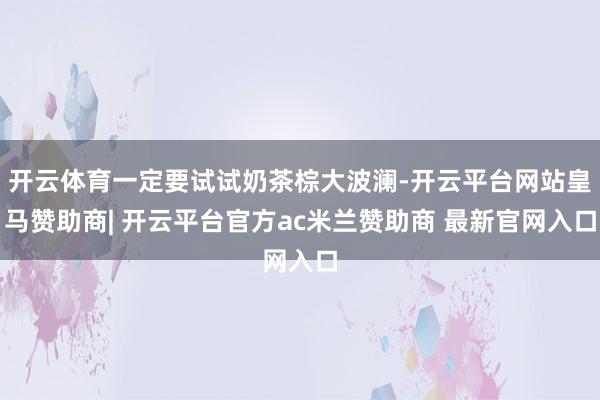 开云体育一定要试试奶茶棕大波澜-开云平台网站皇马赞助商| 开云平台官方ac米兰赞助商 最新官网入口