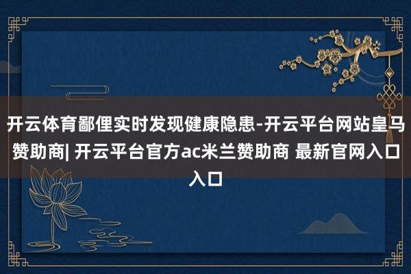 开云体育鄙俚实时发现健康隐患-开云平台网站皇马赞助商| 开云平台官方ac米兰赞助商 最新官网入口