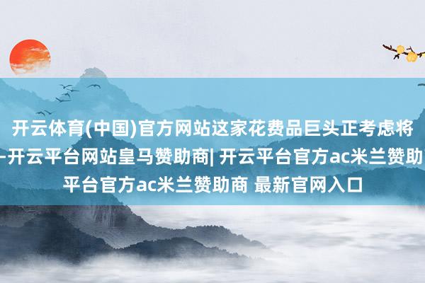 开云体育(中国)官方网站这家花费品巨头正考虑将其杂货业务分拆-开云平台网站皇马赞助商| 开云平台官方ac米兰赞助商 最新官网入口