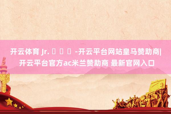 开云体育 Jr. ​​​-开云平台网站皇马赞助商| 开云平台官方ac米兰赞助商 最新官网入口