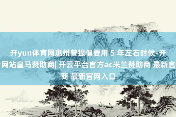 开yun体育网惠州曾提倡要用 5 年左右时候-开云平台网站皇马赞助商| 开云平台官方ac米兰赞助商 最新官网入口