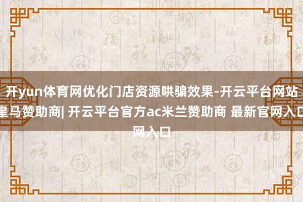 开yun体育网优化门店资源哄骗效果-开云平台网站皇马赞助商| 开云平台官方ac米兰赞助商 最新官网入口