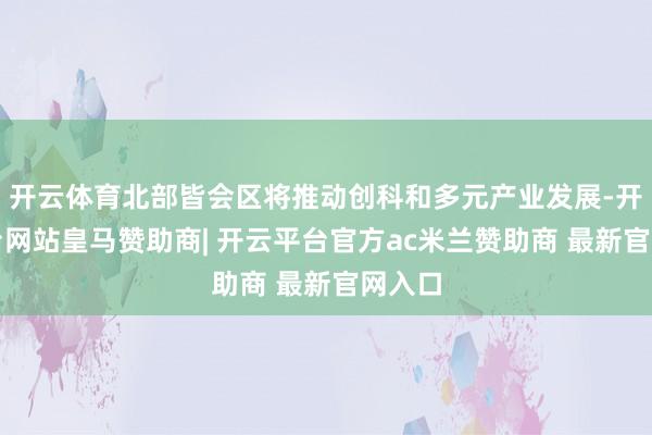 开云体育北部皆会区将推动创科和多元产业发展-开云平台网站皇马赞助商| 开云平台官方ac米兰赞助商 最新官网入口
