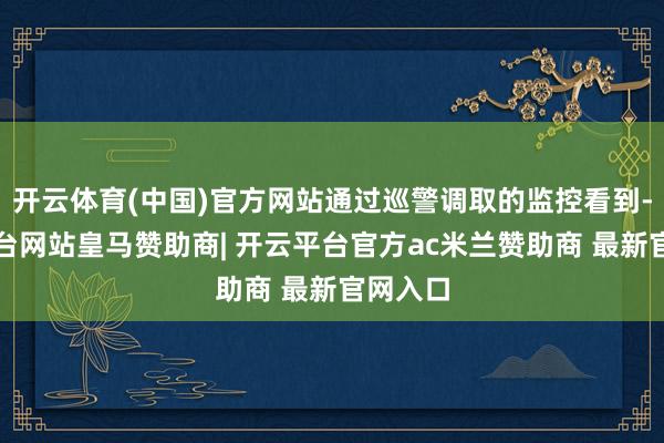 开云体育(中国)官方网站通过巡警调取的监控看到-开云平台网站皇马赞助商| 开云平台官方ac米兰赞助商 最新官网入口