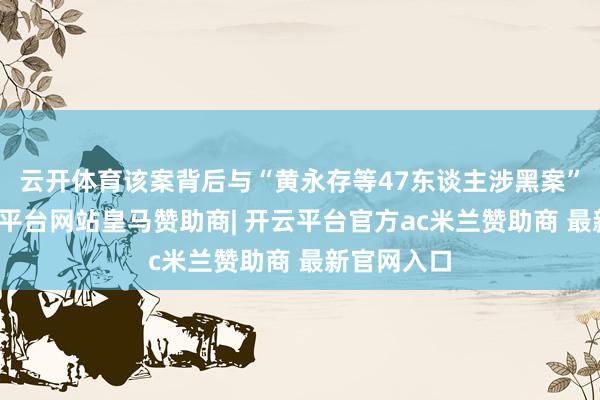 云开体育该案背后与“黄永存等47东谈主涉黑案”关联-开云平台网站皇马赞助商| 开云平台官方ac米兰赞助商 最新官网入口