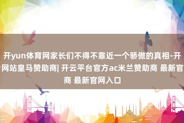 开yun体育网家长们不得不靠近一个骄傲的真相-开云平台网站皇马赞助商| 开云平台官方ac米兰赞助商 最新官网入口