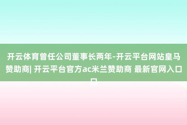 开云体育　　曾任公司董事长两年-开云平台网站皇马赞助商| 开云平台官方ac米兰赞助商 最新官网入口