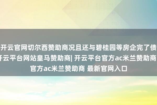 开云官网切尔西赞助商况且还与碧桂园等房企完了债务重组决策-开云平台网站皇马赞助商| 开云平台官方ac米兰赞助商 最新官网入口