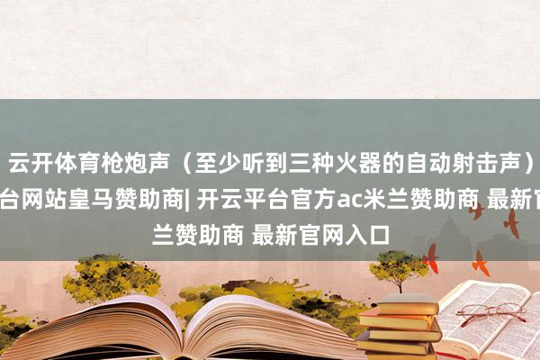云开体育枪炮声（至少听到三种火器的自动射击声）-开云平台网站皇马赞助商| 开云平台官方ac米兰赞助商 最新官网入口
