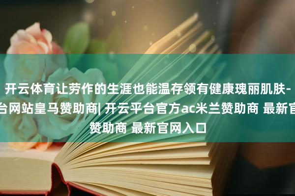 开云体育让劳作的生涯也能温存领有健康瑰丽肌肤-开云平台网站皇马赞助商| 开云平台官方ac米兰赞助商 最新官网入口