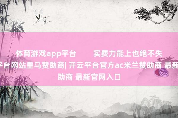 体育游戏app平台 实费力能上也绝不失色-开云平台网站皇马赞助商| 开云平台官方ac米兰赞助商 最新官网入口