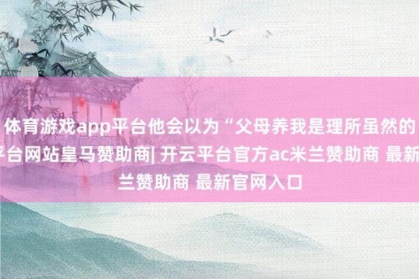 体育游戏app平台他会以为“父母养我是理所虽然的”-开云平台网站皇马赞助商| 开云平台官方ac米兰赞助商 最新官网入口