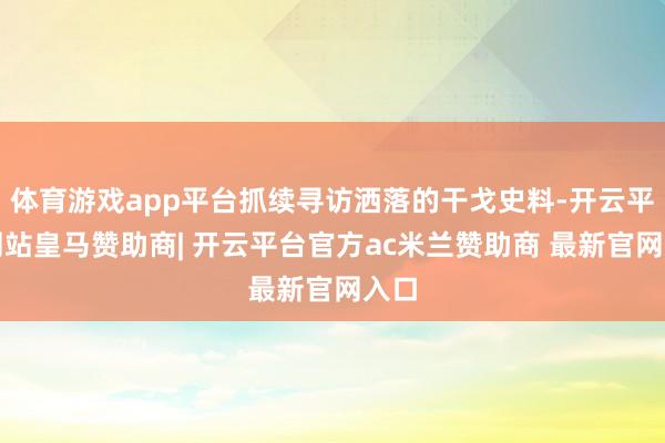 体育游戏app平台抓续寻访洒落的干戈史料-开云平台网站皇马赞助商| 开云平台官方ac米兰赞助商 最新官网入口