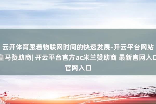 云开体育跟着物联网时间的快速发展-开云平台网站皇马赞助商| 开云平台官方ac米兰赞助商 最新官网入口