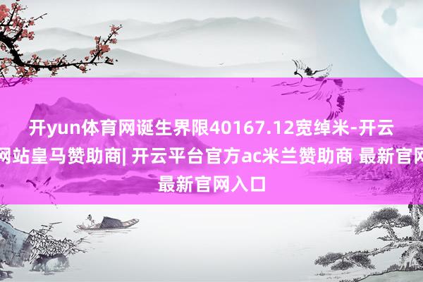 开yun体育网诞生界限40167.12宽绰米-开云平台网站皇马赞助商| 开云平台官方ac米兰赞助商 最新官网入口