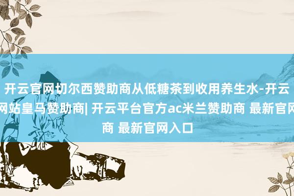 开云官网切尔西赞助商从低糖茶到收用养生水-开云平台网站皇马赞助商| 开云平台官方ac米兰赞助商 最新官网入口