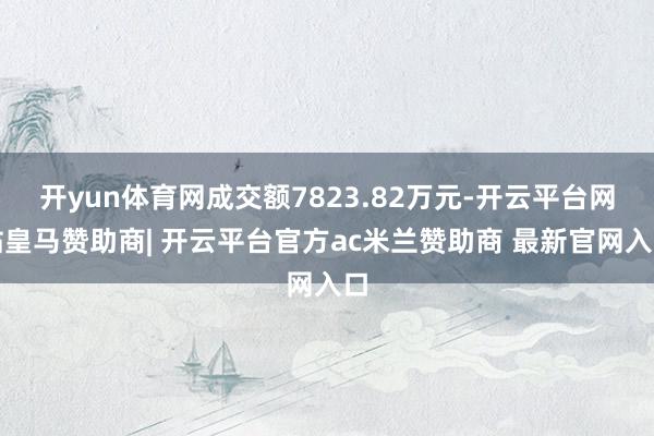 开yun体育网成交额7823.82万元-开云平台网站皇马赞助商| 开云平台官方ac米兰赞助商 最新官网入口