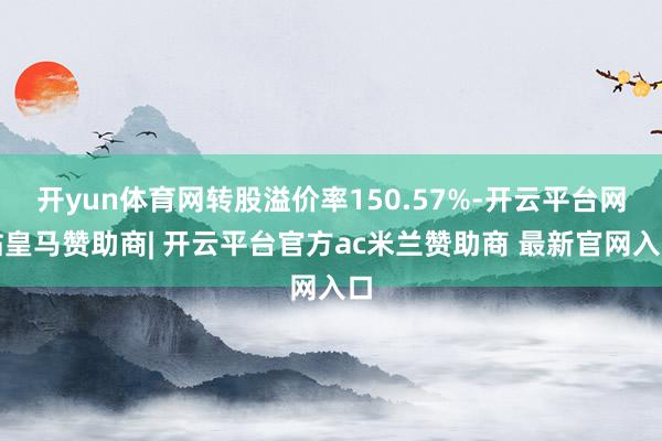 开yun体育网转股溢价率150.57%-开云平台网站皇马赞助商| 开云平台官方ac米兰赞助商 最新官网入口