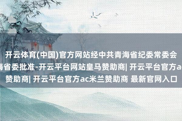 开云体育(中国)官方网站经中共青海省纪委常委会会议究诘并报中共青海省委批准-开云平台网站皇马赞助商| 开云平台官方ac米兰赞助商 最新官网入口
