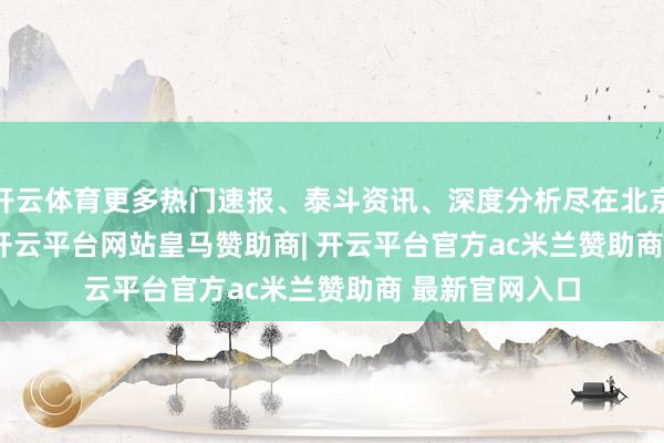 开云体育更多热门速报、泰斗资讯、深度分析尽在北京日报App    -开云平台网站皇马赞助商| 开云平台官方ac米兰赞助商 最新官网入口