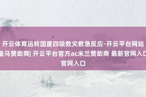 开云体育运转国度四级救灾救急反应-开云平台网站皇马赞助商| 开云平台官方ac米兰赞助商 最新官网入口