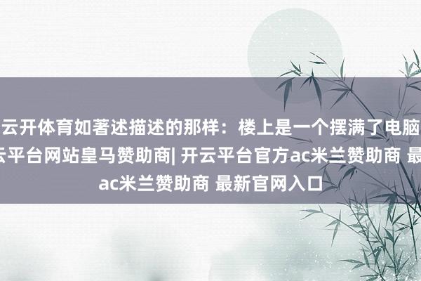 云开体育如著述描述的那样：楼上是一个摆满了电脑的房间-开云平台网站皇马赞助商| 开云平台官方ac米兰赞助商 最新官网入口