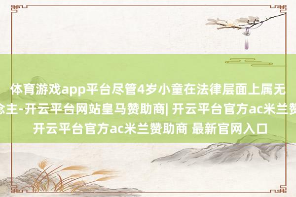 体育游戏app平台尽管4岁小童在法律层面上属无民事活动才智东说念主-开云平台网站皇马赞助商| 开云平台官方ac米兰赞助商 最新官网入口