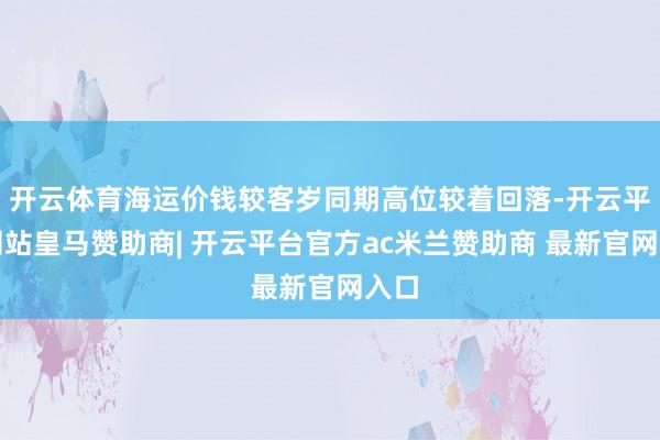 开云体育海运价钱较客岁同期高位较着回落-开云平台网站皇马赞助商| 开云平台官方ac米兰赞助商 最新官网入口