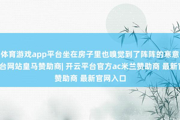体育游戏app平台坐在房子里也嗅觉到了阵阵的寒意-开云平台网站皇马赞助商| 开云平台官方ac米兰赞助商 最新官网入口
