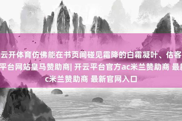 云开体育仿佛能在书页间碰见霜降的白霜凝叶、估客暖意-开云平台网站皇马赞助商| 开云平台官方ac米兰赞助商 最新官网入口