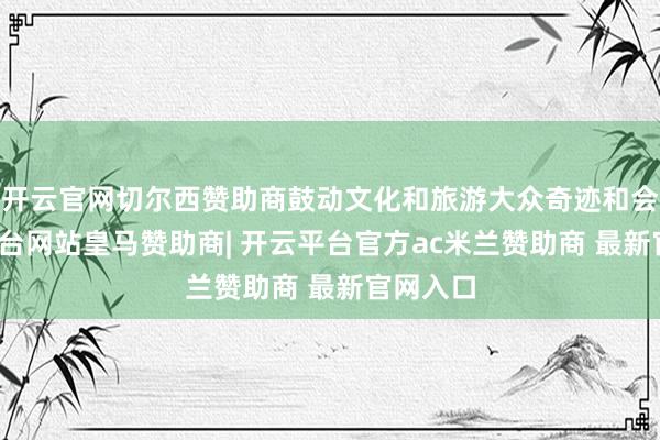 开云官网切尔西赞助商鼓动文化和旅游大众奇迹和会-开云平台网站皇马赞助商| 开云平台官方ac米兰赞助商 最新官网入口