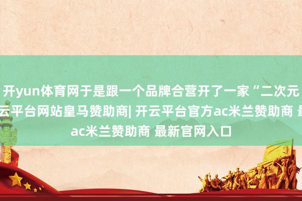 开yun体育网于是跟一个品牌合营开了一家“二次元”实体店-开云平台网站皇马赞助商| 开云平台官方ac米兰赞助商 最新官网入口