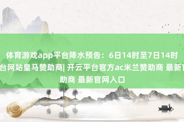 体育游戏app平台降水预告：6日14时至7日14时-开云平台网站皇马赞助商| 开云平台官方ac米兰赞助商 最新官网入口