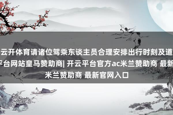 云开体育请诸位驾乘东谈主员合理安排出行时刻及道路-开云平台网站皇马赞助商| 开云平台官方ac米兰赞助商 最新官网入口