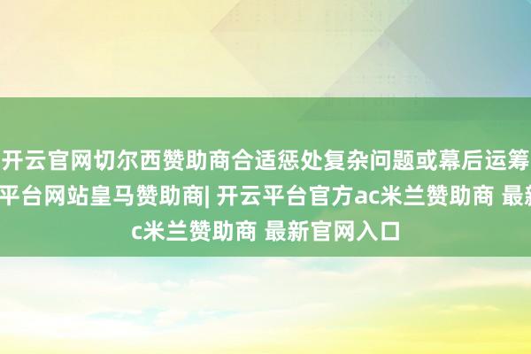 开云官网切尔西赞助商合适惩处复杂问题或幕后运筹帷幄-开云平台网站皇马赞助商| 开云平台官方ac米兰赞助商 最新官网入口