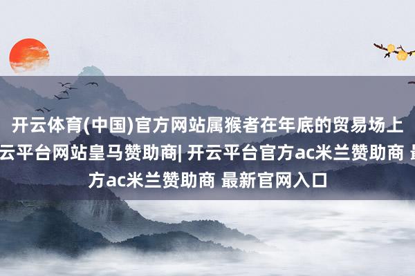 开云体育(中国)官方网站属猴者在年底的贸易场上顺风顺水-开云平台网站皇马赞助商| 开云平台官方ac米兰赞助商 最新官网入口