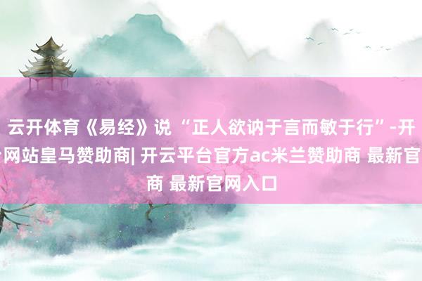 云开体育《易经》说 “正人欲讷于言而敏于行”-开云平台网站皇马赞助商| 开云平台官方ac米兰赞助商 最新官网入口